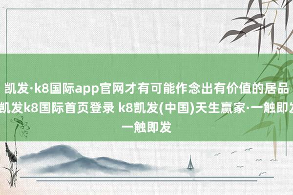 凯发·k8国际app官网才有可能作念出有价值的居品-凯发k8国际首页登录 k8凯发(中国)天生赢家·一触即发