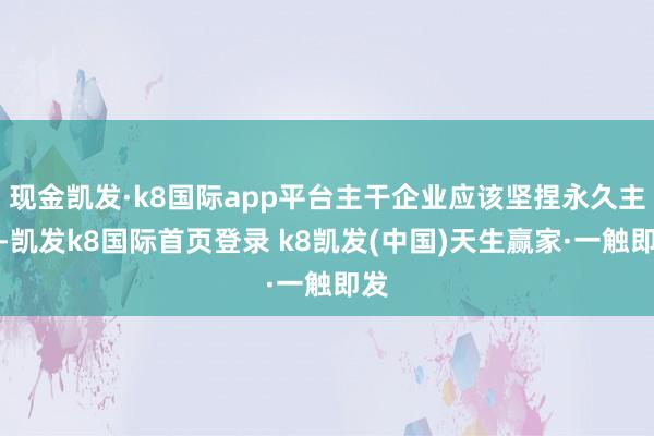 现金凯发·k8国际app平台主干企业应该坚捏永久主义-凯发k8国际首页登录 k8凯发(中国)天生赢家·一触即发
