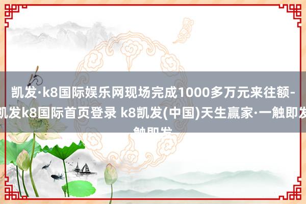 凯发·k8国际娱乐网现场完成1000多万元来往额-凯发k8国际首页登录 k8凯发(中国)天生赢家·一触即发