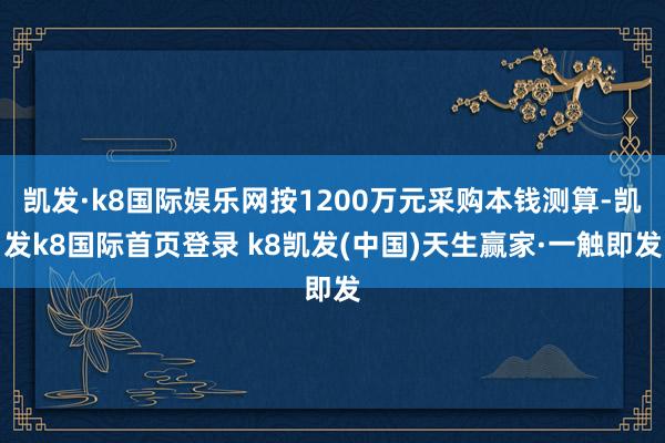 凯发·k8国际娱乐网按1200万元采购本钱测算-凯发k8国际首页登录 k8凯发(中国)天生赢家·一触即发