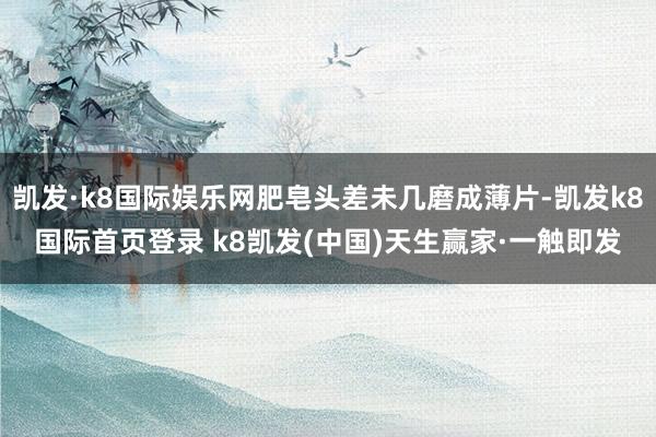 凯发·k8国际娱乐网肥皂头差未几磨成薄片-凯发k8国际首页登录 k8凯发(中国)天生赢家·一触即发