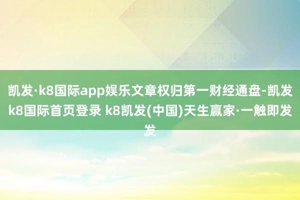 凯发·k8国际app娱乐文章权归第一财经通盘-凯发k8国际首页登录 k8凯发(中国)天生赢家·一触即发