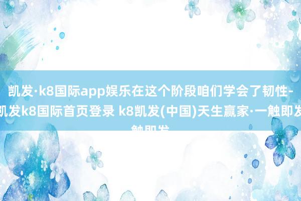 凯发·k8国际app娱乐在这个阶段咱们学会了韧性-凯发k8国际首页登录 k8凯发(中国)天生赢家·一触即发