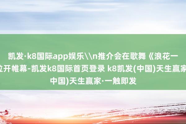 凯发·k8国际app娱乐\n推介会在歌舞《浪花一朵朵》中拉开帷幕-凯发k8国际首页登录 k8凯发(中国)天生赢家·一触即发