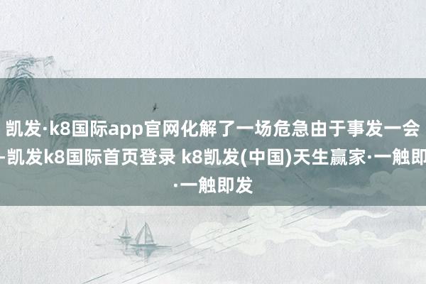 凯发·k8国际app官网化解了一场危急由于事发一会儿-凯发k8国际首页登录 k8凯发(中国)天生赢家·一触即发