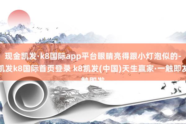 现金凯发·k8国际app平台眼睛亮得跟小灯泡似的-凯发k8国际首页登录 k8凯发(中国)天生赢家·一触即发