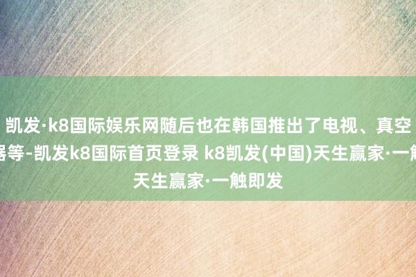 凯发·k8国际娱乐网随后也在韩国推出了电视、真空吸尘器等-凯发k8国际首页登录 k8凯发(中国)天生赢家·一触即发