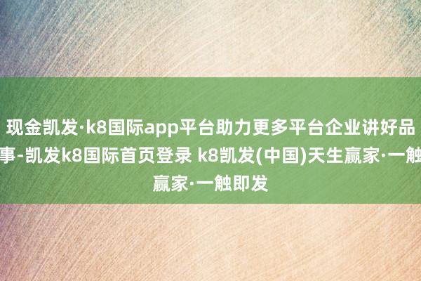 现金凯发·k8国际app平台助力更多平台企业讲好品牌故事-凯发k8国际首页登录 k8凯发(中国)天生赢家·一触即发