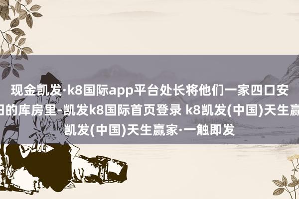 现金凯发·k8国际app平台处长将他们一家四口安置在一间破旧的库房里-凯发k8国际首页登录 k8凯发(中国)天生赢家·一触即发