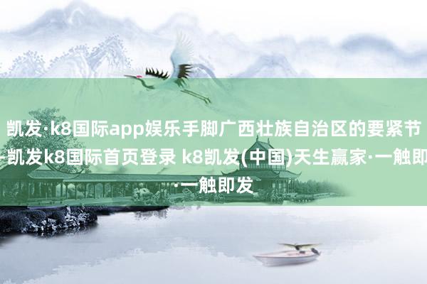 凯发·k8国际app娱乐手脚广西壮族自治区的要紧节点-凯发k8国际首页登录 k8凯发(中国)天生赢家·一触即发