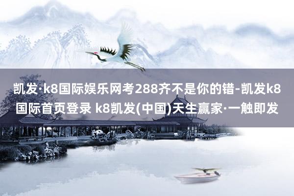 凯发·k8国际娱乐网考288齐不是你的错-凯发k8国际首页登录 k8凯发(中国)天生赢家·一触即发