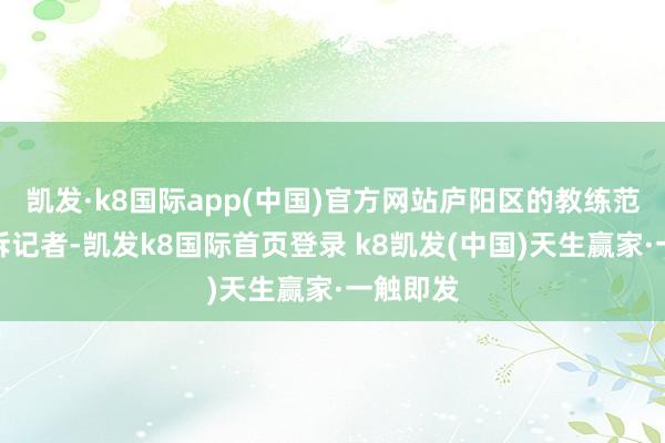 凯发·k8国际app(中国)官方网站庐阳区的教练范女士告诉记者-凯发k8国际首页登录 k8凯发(中国)天生赢家·一触即发