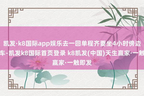 凯发·k8国际app娱乐去一回单程齐要坐4小时傍边的火车-凯发k8国际首页登录 k8凯发(中国)天生赢家·一触即发