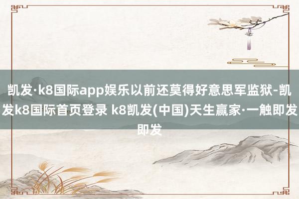 凯发·k8国际app娱乐以前还莫得好意思军监狱-凯发k8国际首页登录 k8凯发(中国)天生赢家·一触即发