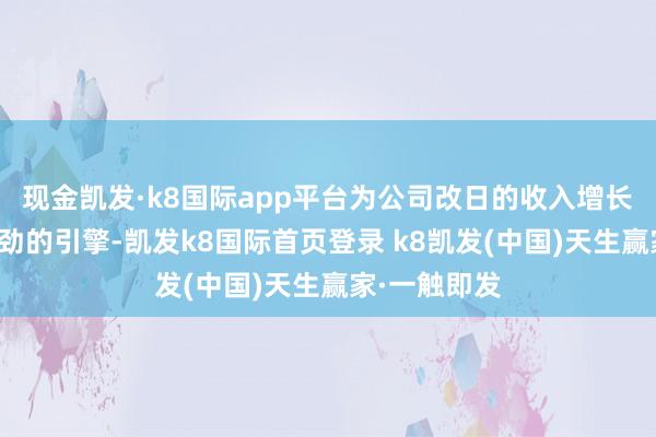 现金凯发·k8国际app平台为公司改日的收入增长提供了更刚劲的引擎-凯发k8国际首页登录 k8凯发(中国)天生赢家·一触即发