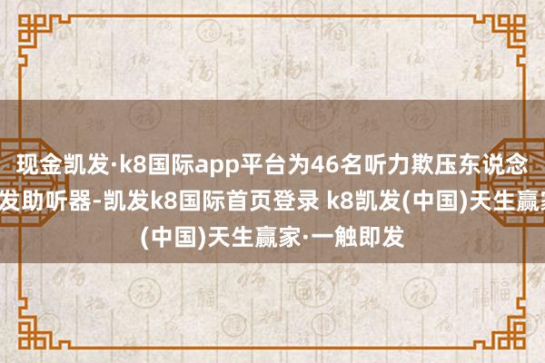 现金凯发·k8国际app平台为46名听力欺压东说念主士免费配发助听器-凯发k8国际首页登录 k8凯发(中国)天生赢家·一触即发