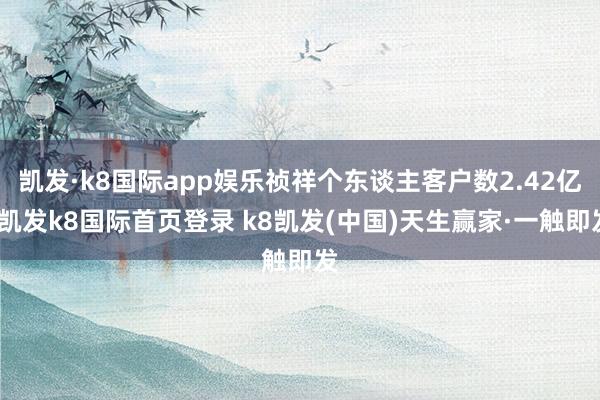 凯发·k8国际app娱乐祯祥个东谈主客户数2.42亿-凯发k8国际首页登录 k8凯发(中国)天生赢家·一触即发