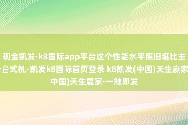 现金凯发·k8国际app平台这个性能水平照旧堪比主流8核办公台式机-凯发k8国际首页登录 k8凯发(中国)天生赢家·一触即发