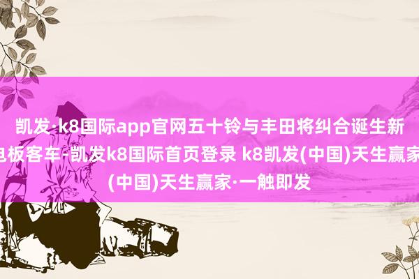 凯发·k8国际app官网五十铃与丰田将纠合诞生新一代燃料电板客车-凯发k8国际首页登录 k8凯发(中国)天生赢家·一触即发