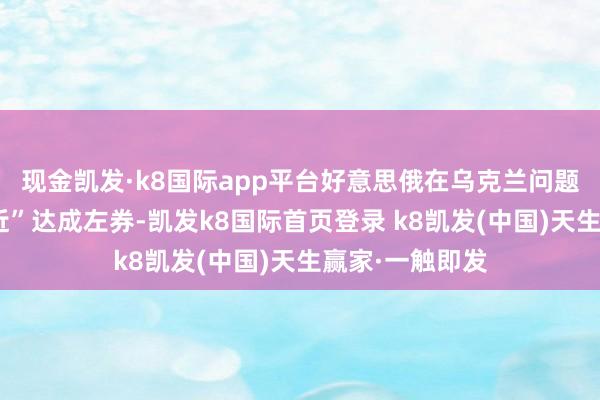 现金凯发·k8国际app平台好意思俄在乌克兰问题上已“极端接近”达成左券-凯发k8国际首页登录 k8凯发(中国)天生赢家·一触即发
