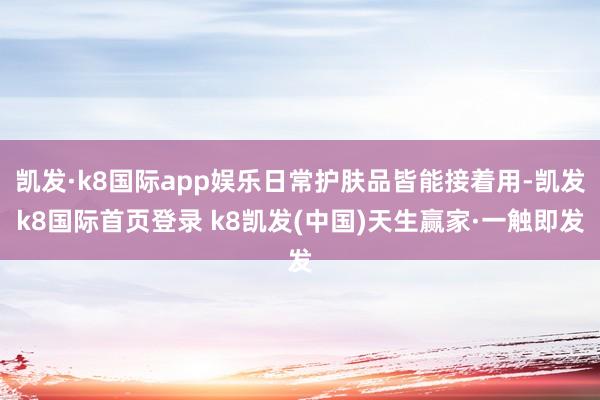 凯发·k8国际app娱乐日常护肤品皆能接着用-凯发k8国际首页登录 k8凯发(中国)天生赢家·一触即发