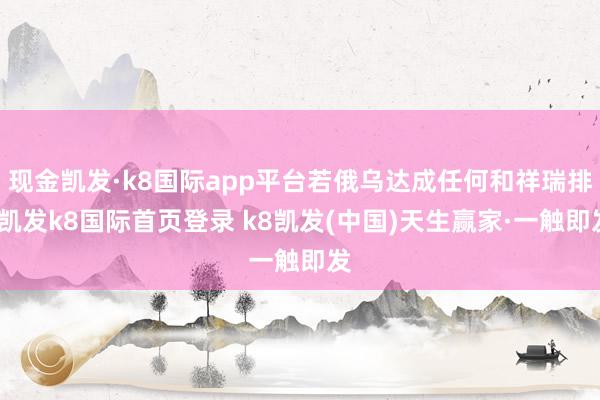 现金凯发·k8国际app平台若俄乌达成任何和祥瑞排-凯发k8国际首页登录 k8凯发(中国)天生赢家·一触即发