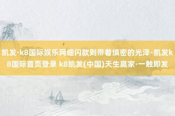 凯发·k8国际娱乐网细闪款则带着缜密的光泽-凯发k8国际首页登录 k8凯发(中国)天生赢家·一触即发