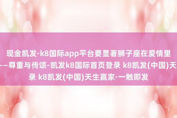 现金凯发·k8国际app平台要显著狮子座在爱情里最敬重的是什么——尊重与传颂-凯发k8国际首页登录 k8凯发(中国)天生赢家·一触即发