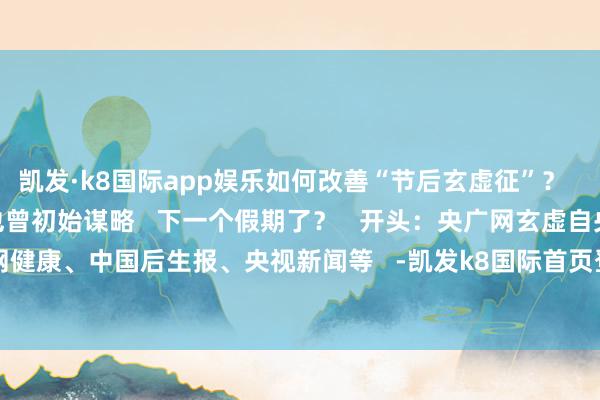 凯发·k8国际app娱乐如何改善“节后玄虚征”？   请收好↓↓      是谁也曾初始谋略   下一个假期了？   开头：央广网玄虚自央广网健康、中国后生报、央视新闻等   -凯发k8国际首页登录 k8凯发(中国)天生赢家·一触即发