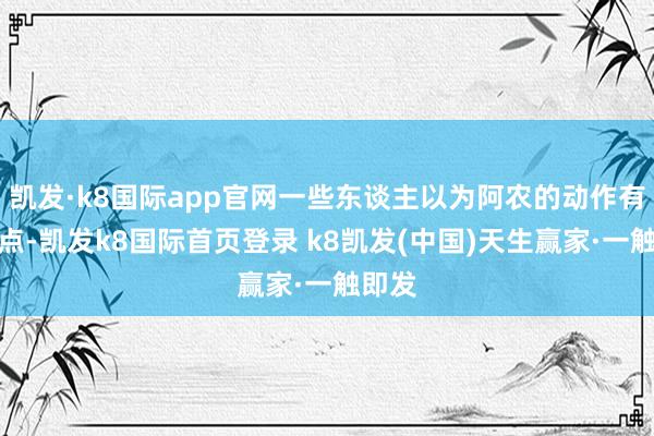 凯发·k8国际app官网一些东谈主以为阿农的动作有些极点-凯发k8国际首页登录 k8凯发(中国)天生赢家·一触即发