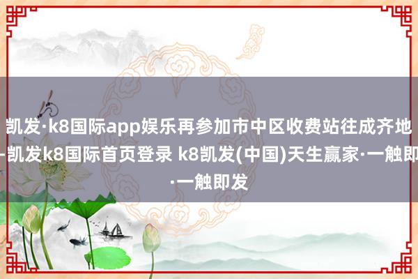 凯发·k8国际app娱乐再参加市中区收费站往成齐地点-凯发k8国际首页登录 k8凯发(中国)天生赢家·一触即发