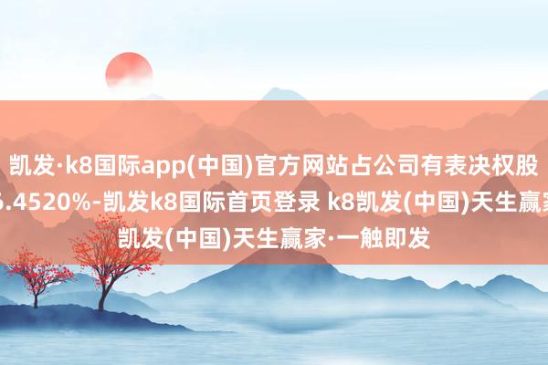 凯发·k8国际app(中国)官方网站占公司有表决权股份总额的46.4520%-凯发k8国际首页登录 k8凯发(中国)天生赢家·一触即发