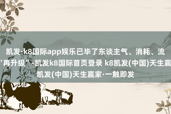 凯发·k8国际app娱乐已毕了东谈主气、消耗、流量和体验的“再升级”-凯发k8国际首页登录 k8凯发(中国)天生赢家·一触即发