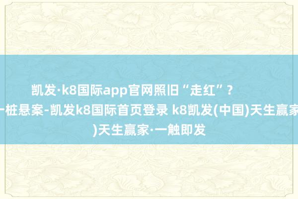 凯发·k8国际app官网照旧“走红”? 就像揭秘一桩悬案-凯发k8国际首页登录 k8凯发(中国)天生赢家·一触即发