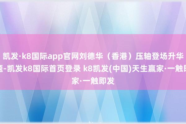 凯发·k8国际app官网刘德华（香港）压轴登场升华主题-凯发k8国际首页登录 k8凯发(中国)天生赢家·一触即发