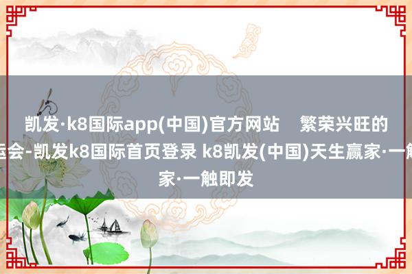 凯发·k8国际app(中国)官方网站    繁荣兴旺的十五运会-凯发k8国际首页登录 k8凯发(中国)天生赢家·一触即发