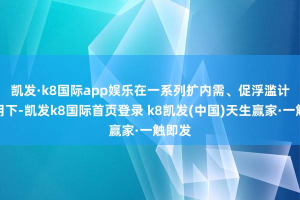 凯发·k8国际app娱乐　　在一系列扩内需、促浮滥计策作用下-凯发k8国际首页登录 k8凯发(中国)天生赢家·一触即发