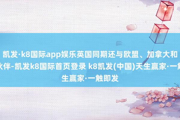 凯发·k8国际app娱乐英国同期还与欧盟、加拿大和其他伙伴-凯发k8国际首页登录 k8凯发(中国)天生赢家·一触即发