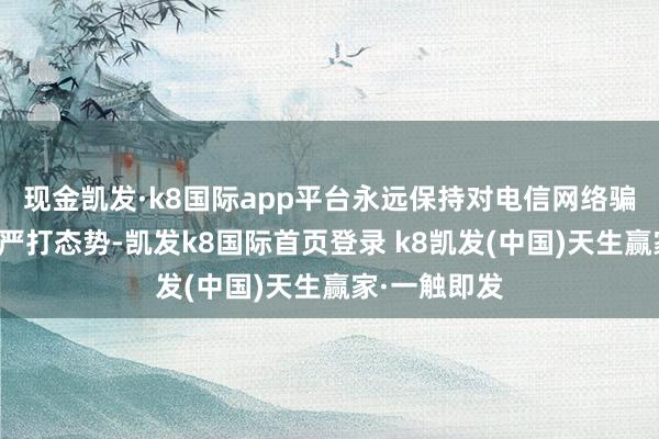 现金凯发·k8国际app平台永远保持对电信网络骗取罪犯高压严打态势-凯发k8国际首页登录 k8凯发(中国)天生赢家·一触即发