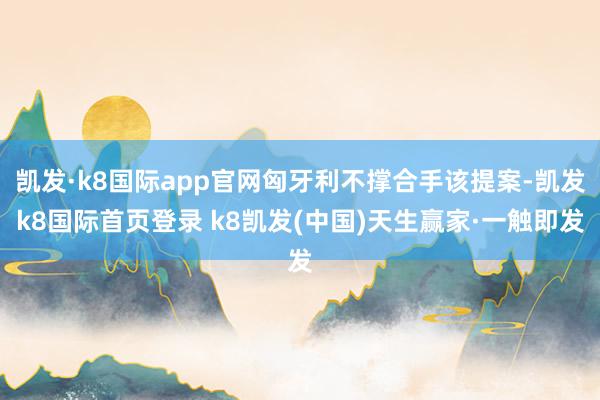 凯发·k8国际app官网匈牙利不撑合手该提案-凯发k8国际首页登录 k8凯发(中国)天生赢家·一触即发