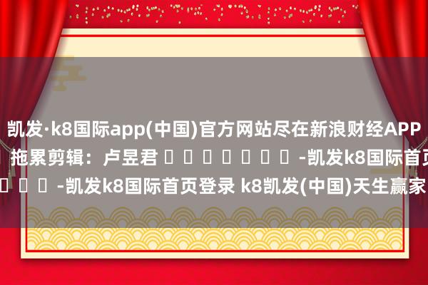 凯发·k8国际app(中国)官方网站尽在新浪财经APP            						拖累剪辑：卢昱君 							-凯发k8国际首页登录 k8凯发(中国)天生赢家·一触即发