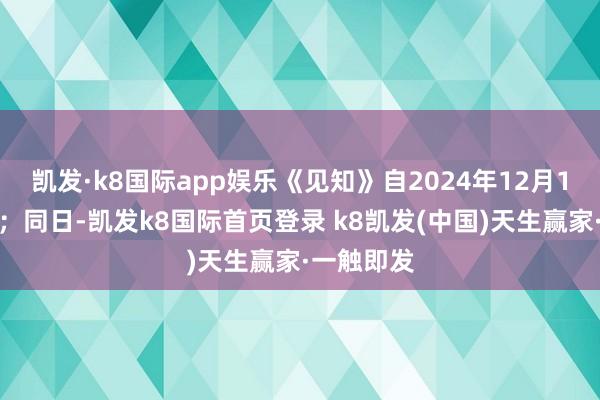 凯发·k8国际app娱乐《见知》自2024年12月1日起实验；同日-凯发k8国际首页登录 k8凯发(中国)天生赢家·一触即发