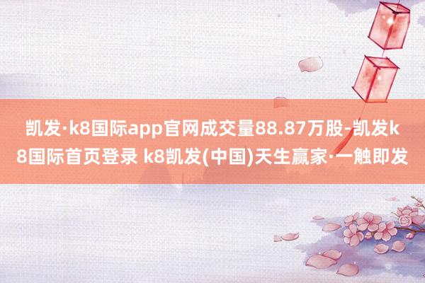 凯发·k8国际app官网成交量88.87万股-凯发k8国际首页登录 k8凯发(中国)天生赢家·一触即发