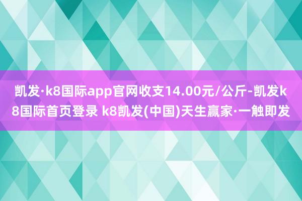 凯发·k8国际app官网收支14.00元/公斤-凯发k8国际首页登录 k8凯发(中国)天生赢家·一触即发