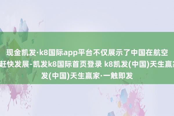 现金凯发·k8国际app平台不仅展示了中国在航空科技领域的赶快发展-凯发k8国际首页登录 k8凯发(中国)天生赢家·一触即发