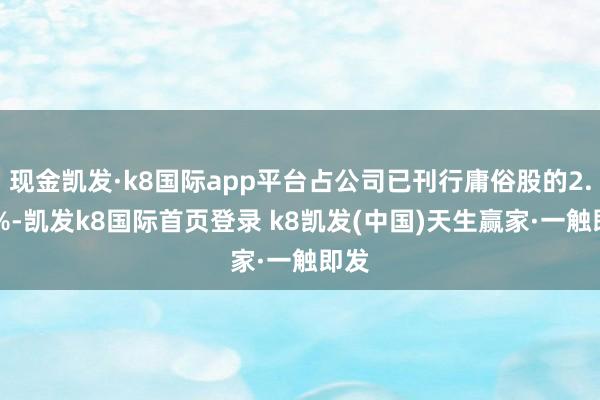 现金凯发·k8国际app平台占公司已刊行庸俗股的2.37%-凯发k8国际首页登录 k8凯发(中国)天生赢家·一触即发