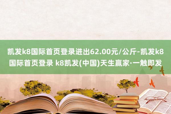 凯发k8国际首页登录进出62.00元/公斤-凯发k8国际首页登录 k8凯发(中国)天生赢家·一触即发