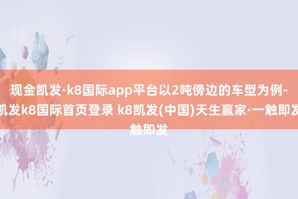 现金凯发·k8国际app平台以2吨傍边的车型为例-凯发k8国际首页登录 k8凯发(中国)天生赢家·一触即发