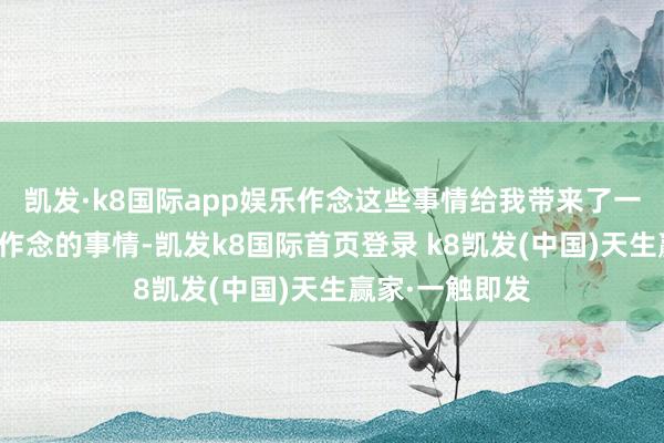 凯发·k8国际app娱乐作念这些事情给我带来了一系列我不念念作念的事情-凯发k8国际首页登录 k8凯发(中国)天生赢家·一触即发