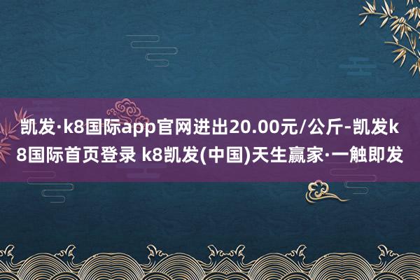 凯发·k8国际app官网进出20.00元/公斤-凯发k8国际首页登录 k8凯发(中国)天生赢家·一触即发